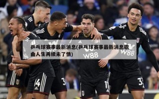 乒乓球赛事最新消息(乒乓球赛事最新消息歌曲人生再续未了情)