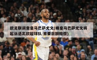 欧足联调查皇马巴萨尤文(曝皇马巴萨尤文将起诉退出欧超球队 索要巨额赔偿)