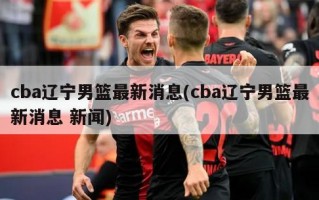 cba辽宁男篮最新消息(cba辽宁男篮最新消息 新闻)