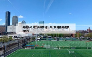 央视2021欧洲杯转播计划(欧洲杯央视转播权)