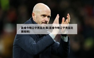 直播今晚辽宁男篮比赛(直播今晚辽宁男篮比赛视频)