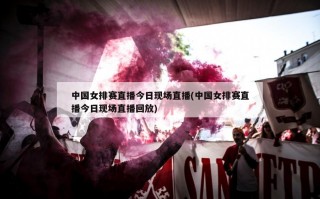 中国女排赛直播今日现场直播(中国女排赛直播今日现场直播回放)