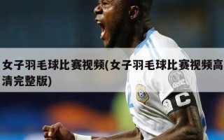 女子羽毛球比赛视频(女子羽毛球比赛视频高清完整版)