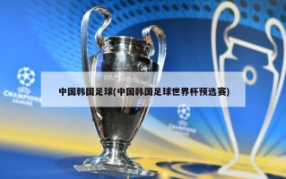 中国韩国足球(中国韩国足球世界杯预选赛)