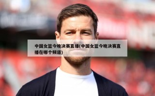中国女篮今晚决赛直播(中国女篮今晚决赛直播在哪个频道)