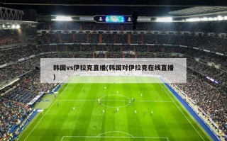 韩国vs伊拉克直播(韩国对伊拉克在线直播)