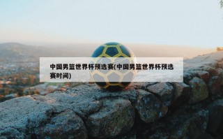 中国男篮世界杯预选赛(中国男篮世界杯预选赛时间)
