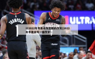 以2022年冬奥会为主题的作文(2022年冬奥会写一篇作文)