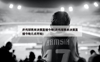 乒乓球男单决赛直播今晚(乒乓球男单决赛直播今晚几点开始)