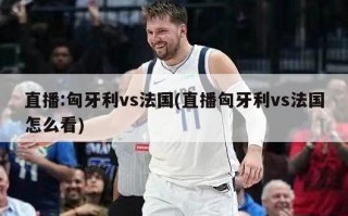 直播:匈牙利vs法国(直播匈牙利vs法国怎么看)