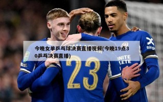 今晚女单乒乓球决赛直播视频(今晚19点30乒乓决赛直播)