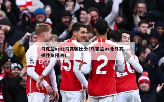 乌克兰vs北马其顿比分(乌克兰vs北马其顿胜负预测)