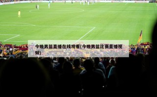 今晚男篮直播在线观看(今晚男篮比赛直播视频)