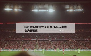 林丹2012奥运会决赛(林丹2012奥运会决赛视频)