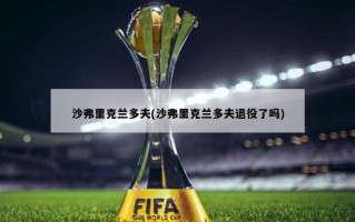 沙弗里克兰多夫(沙弗里克兰多夫退役了吗)
