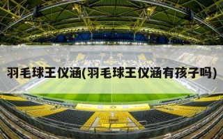 羽毛球王仪涵(羽毛球王仪涵有孩子吗)