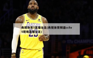 央视体育5直播女足(央视体育频道cctv5现场直播女足)