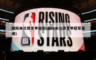 国际米兰得意甲冠军(国际米兰得意甲冠军是谁)