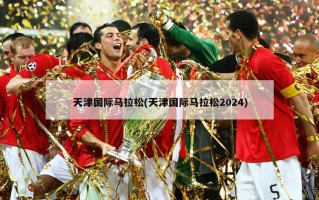 天津国际马拉松(天津国际马拉松2024)
