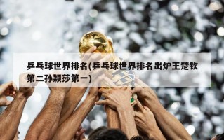 乒乓球世界排名(乒乓球世界排名出炉王楚钦第二孙颖莎第一)