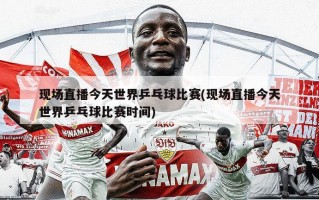 现场直播今天世界乒乓球比赛(现场直播今天世界乒乓球比赛时间)