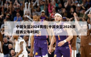 中国女篮2024赛程(中国女篮2024赛程表公布时间)