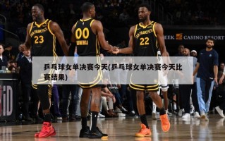 乒乓球女单决赛今天(乒乓球女单决赛今天比赛结果)