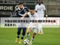 中国足球队世界排名(中国足球队世界排名最高是多少)