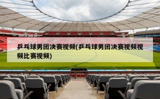 乒乓球男团决赛视频(乒乓球男团决赛视频视频比赛视频)