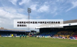 中国男篮对巴林直播(中国男篮对巴西热身赛录像回放)