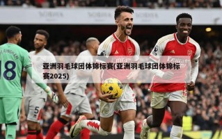 亚洲羽毛球团体锦标赛(亚洲羽毛球团体锦标赛2025)