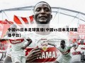 中国vs日本足球直播(中国vs日本足球直播平台)