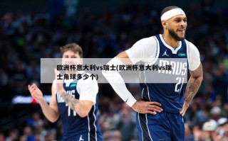 欧洲杯意大利vs瑞士(欧洲杯意大利vs瑞士角球多少个)