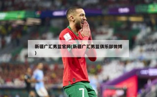 新疆广汇男篮官网(新疆广汇男篮俱乐部微博)