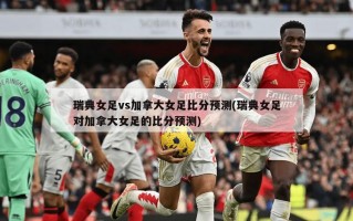 瑞典女足vs加拿大女足比分预测(瑞典女足对加拿大女足的比分预测)