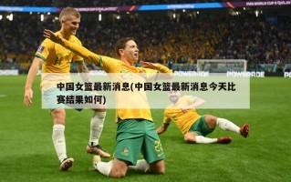 中国女篮最新消息(中国女篮最新消息今天比赛结果如何)