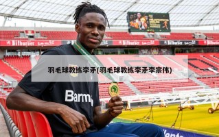 羽毛球教练李矛(羽毛球教练李矛李宗伟)