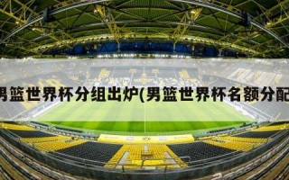 男篮世界杯分组出炉(男篮世界杯名额分配)