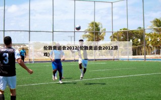 伦敦奥运会2012(伦敦奥运会2012游戏)