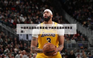 中国男篮最新比赛直播(中国男篮最新赛事直播)
