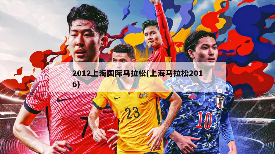 2012上海国际马拉松(上海马拉松2016)-第1张图片-海莱特体育