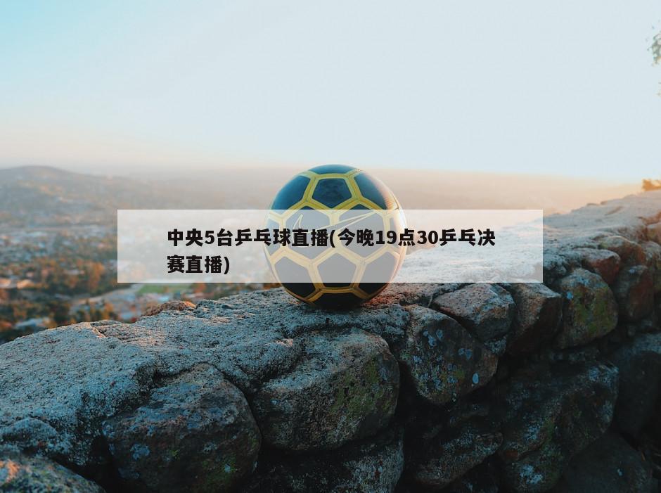 中央5台乒乓球直播(今晚19点30乒乓决赛直播)-第1张图片-海莱特体育