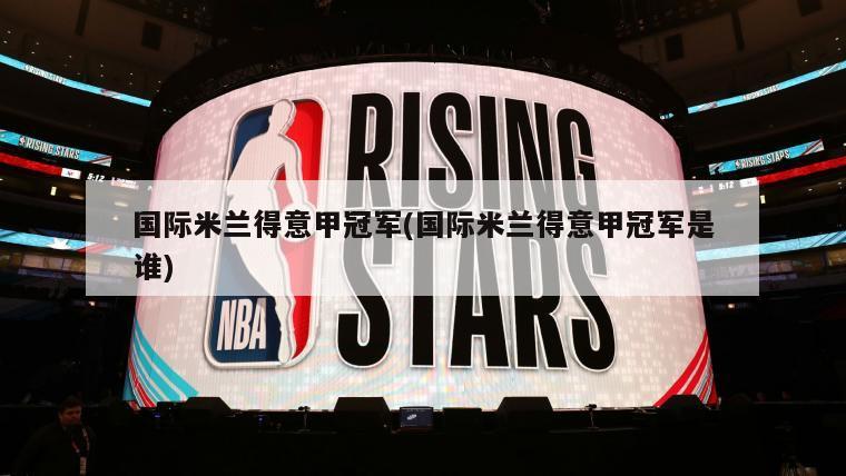 国际米兰得意甲冠军(国际米兰得意甲冠军是谁)-第1张图片-海莱特体育