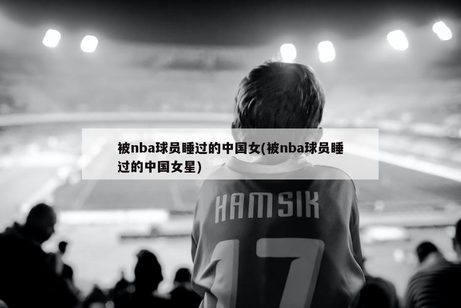被nba球员睡过的中国女(被nba球员睡过的中国女星)-第1张图片-海莱特体育