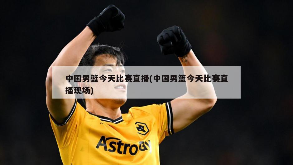 中国男篮今天比赛直播(中国男篮今天比赛直播现场)-第1张图片-海莱特体育