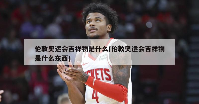伦敦奥运会吉祥物是什么(伦敦奥运会吉祥物是什么东西)-第1张图片-海莱特体育