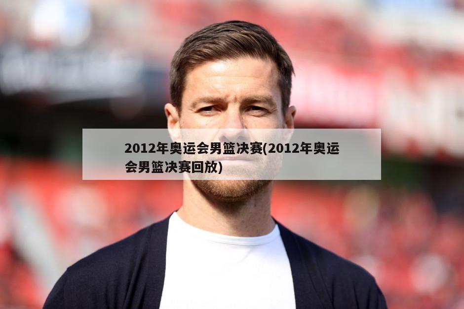 2012年奥运会男篮决赛(2012年奥运会男篮决赛回放)-第1张图片-海莱特体育