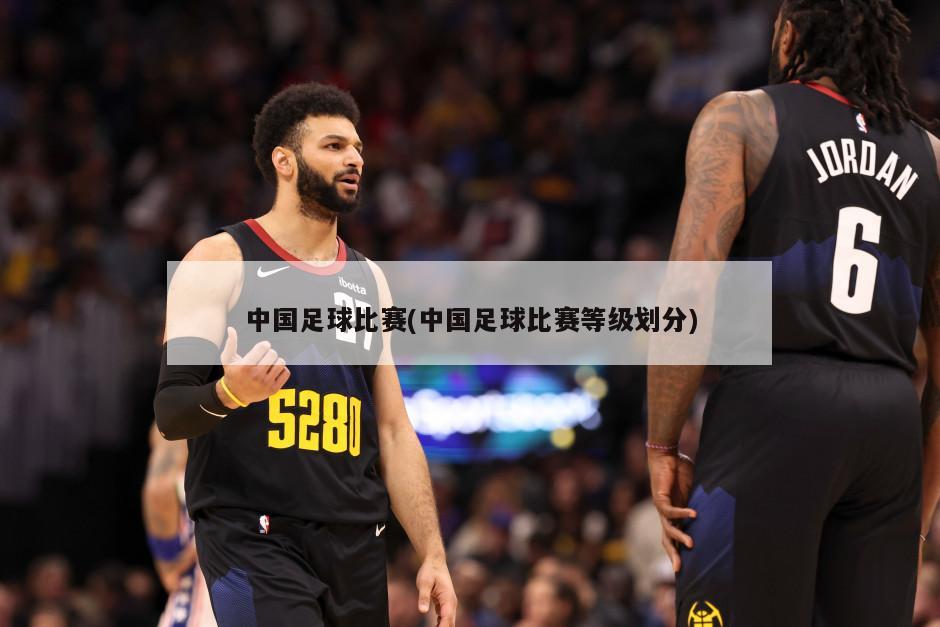 中国足球比赛(中国足球比赛等级划分)-第1张图片-海莱特体育