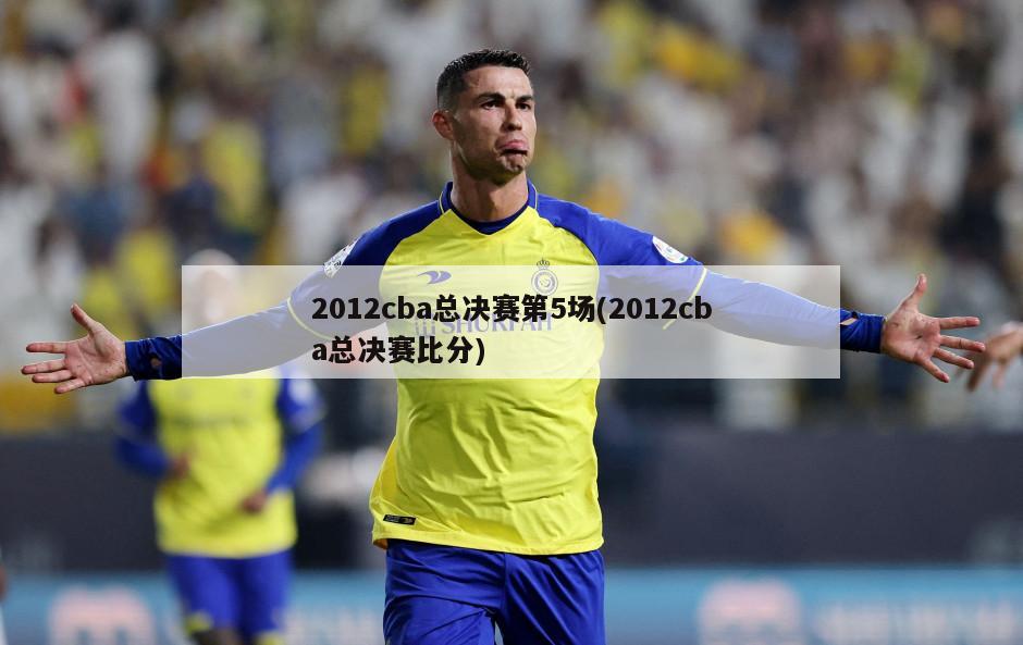 2012cba总决赛第5场(2012cba总决赛比分)-第1张图片-海莱特体育