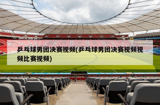 乒乓球男团决赛视频(乒乓球男团决赛视频视频比赛视频)-第1张图片-海莱特体育